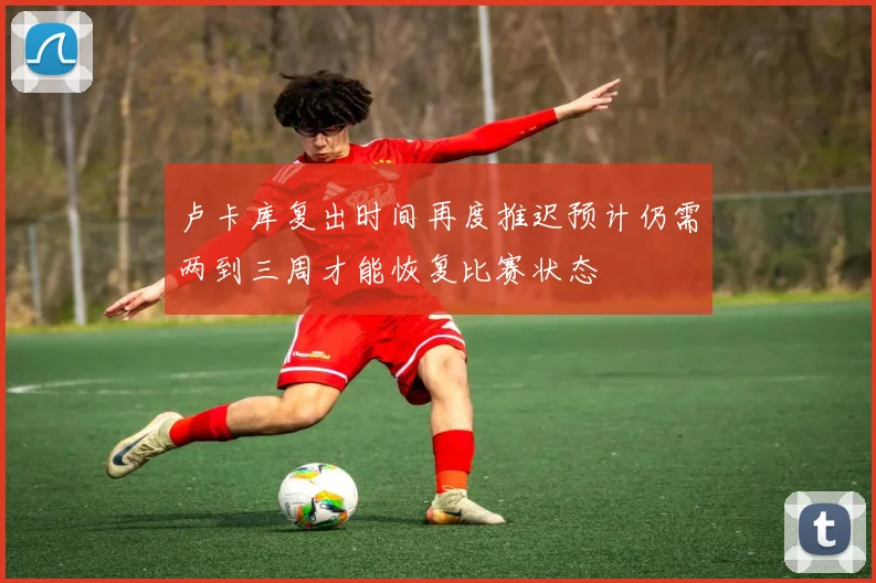 卢卡库复出时间再度推迟预计仍需两到三周才能恢复比赛状态