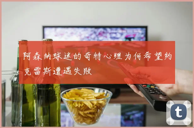 阿森纳球迷的奇特心理为何希望约克雷斯遭遇失败