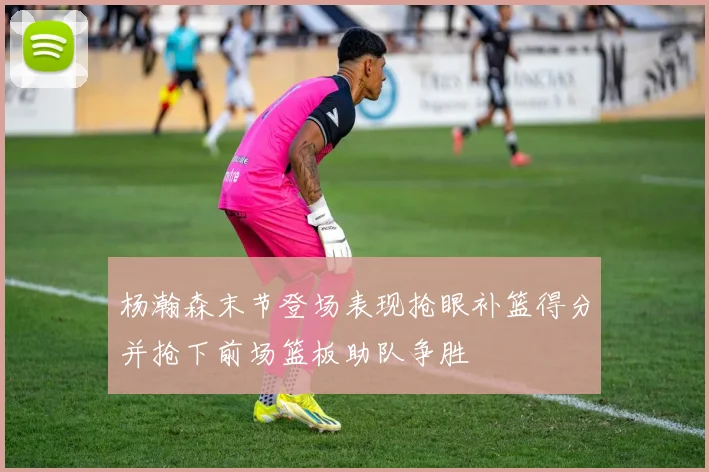 杨瀚森末节登场表现抢眼补篮得分并抢下前场篮板助队争胜