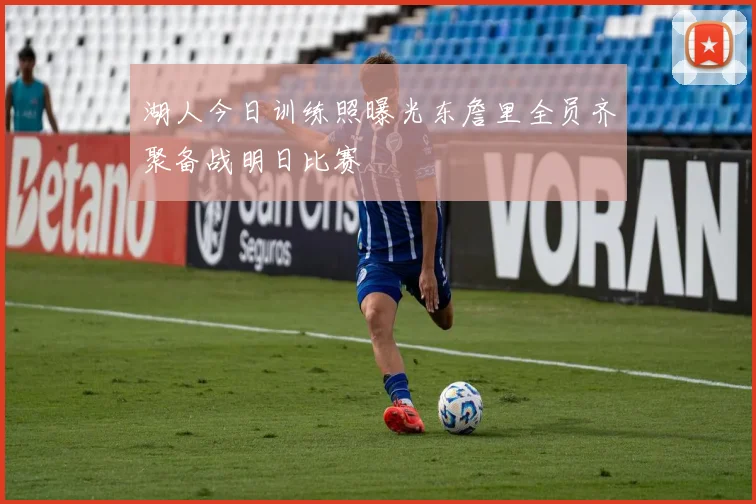 湖人今日训练照曝光东詹里全员齐聚备战明日比赛