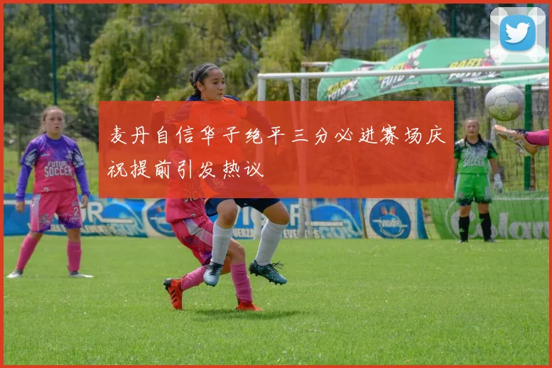 麦丹自信华子绝平三分必进赛场庆祝提前引发热议