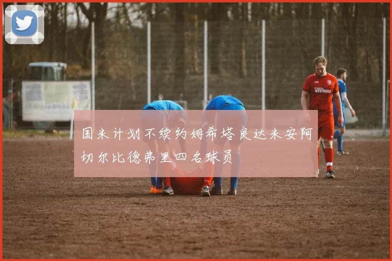 国米计划不续约姆希塔良达米安阿切尔比德弗里四名球员