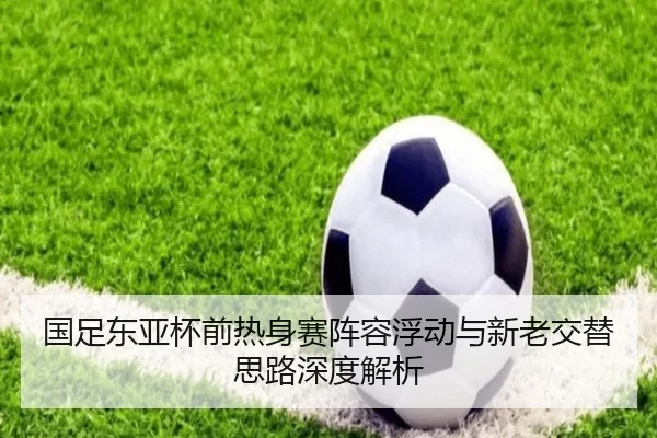 国足东亚杯前热身赛阵容浮动与新老交替思路深度解析 - PAPlayAce